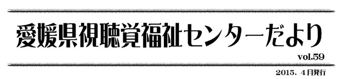 愛媛県視聴覚福祉センターだより
 vol.59 2015.４月発行